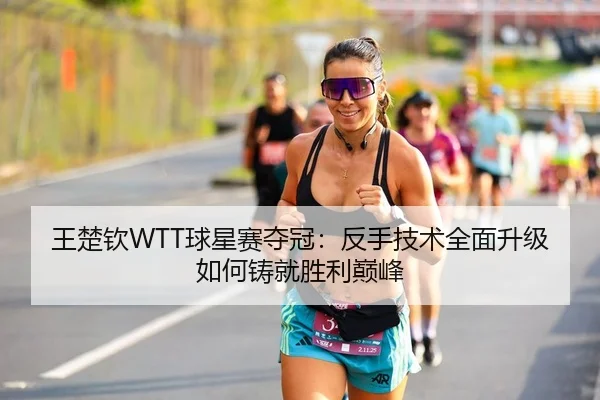 王楚钦WTT球星赛夺冠：反手技术全面升级如何铸就胜利巅峰